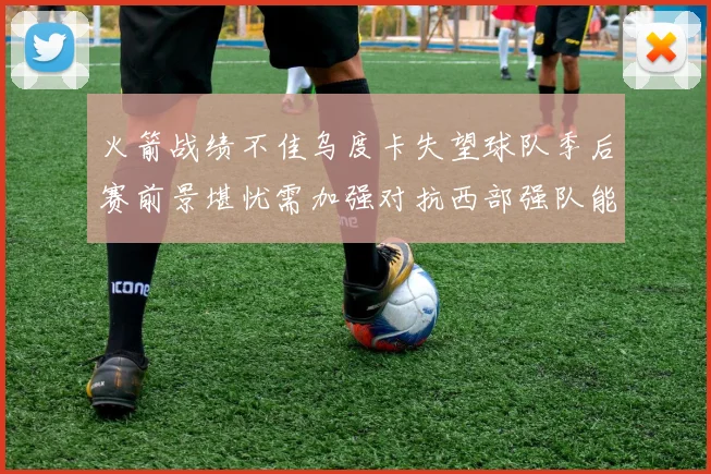 火箭战绩不佳乌度卡失望球队季后赛前景堪忧需加强对抗西部强队能力
