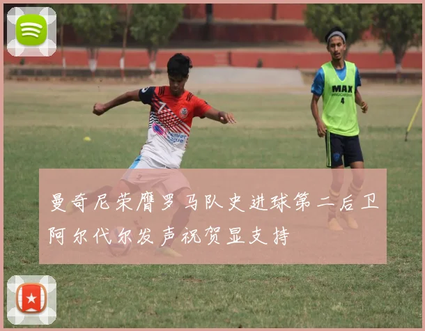 曼奇尼荣膺罗马队史进球第二后卫阿尔代尔发声祝贺显支持
