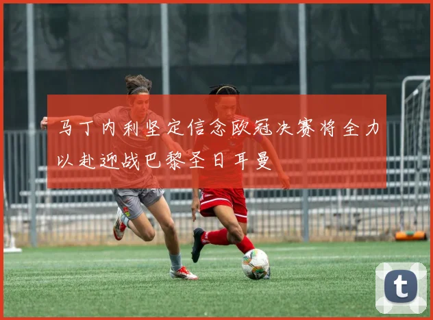马丁内利坚定信念欧冠决赛将全力以赴迎战巴黎圣日耳曼