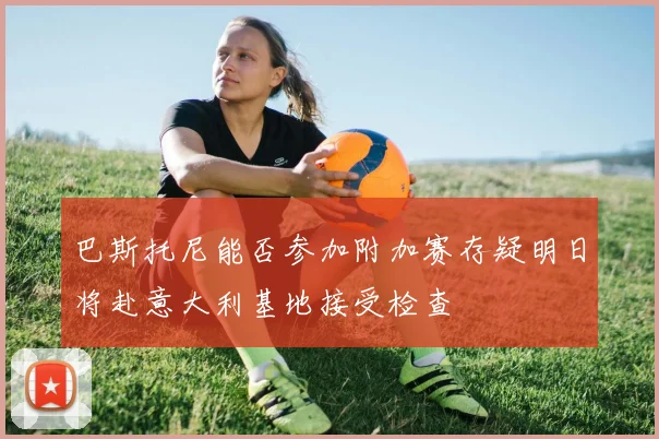巴斯托尼能否参加附加赛存疑明日将赴意大利基地接受检查