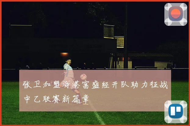 张卫加盟海港富盛经开队助力征战中乙联赛新篇章
