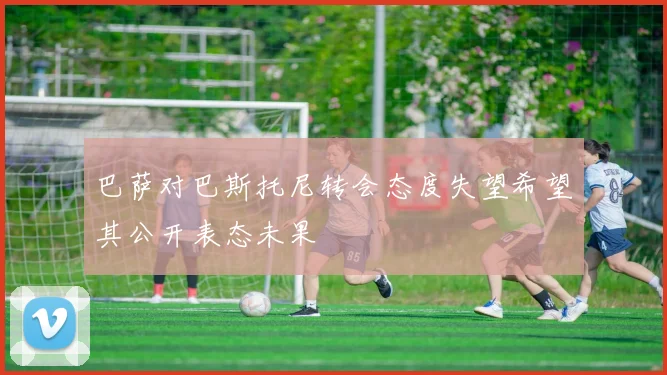 巴萨对巴斯托尼转会态度失望希望其公开表态未果