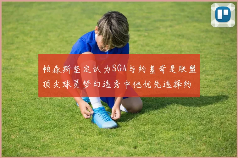 帕森斯坚定认为SGA与约基奇是联盟顶尖球员梦幻选秀中他优先选择约基奇