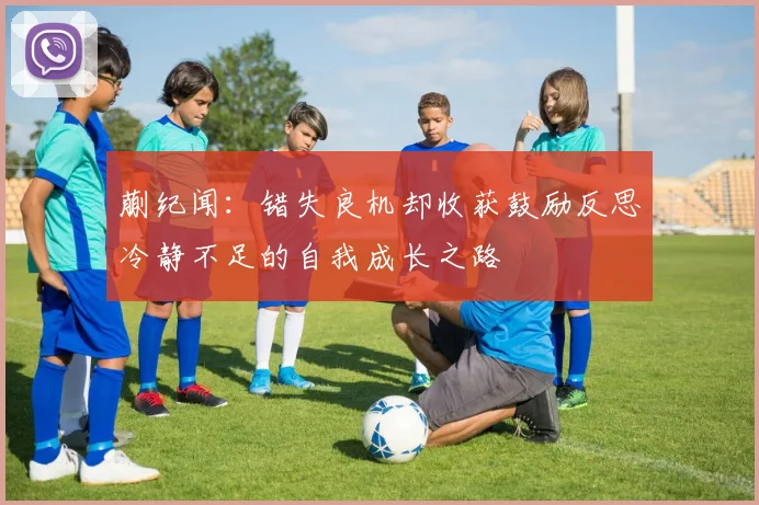 蒯纪闻：错失良机却收获鼓励反思冷静不足的自我成长之路