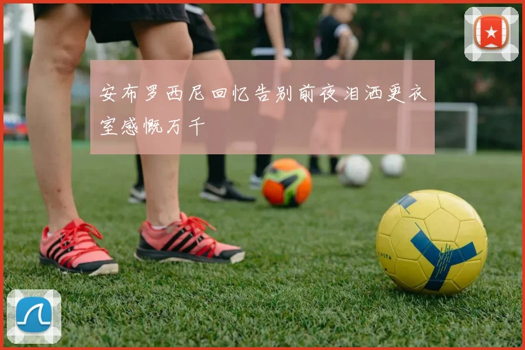 安布罗西尼回忆告别前夜泪洒更衣室感慨万千
