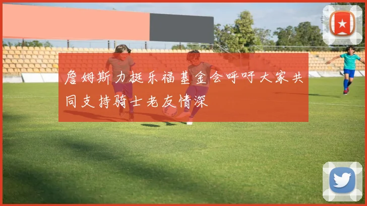 詹姆斯力挺乐福基金会呼吁大家共同支持骑士老友情深