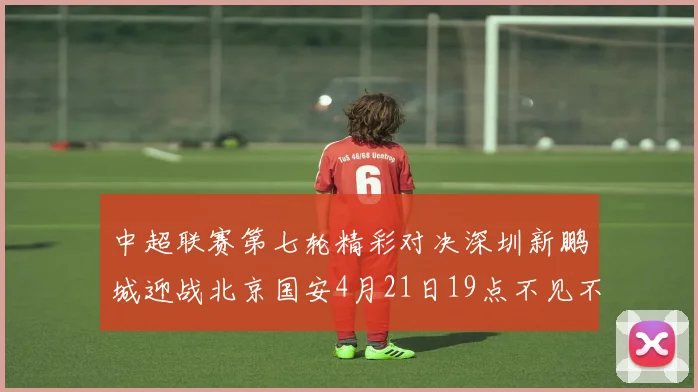 中超联赛第七轮精彩对决深圳新鹏城迎战北京国安4月21日19点不见不散