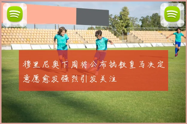 穆里尼奥下周将公布执教皇马决定意愿愈发强烈引发关注