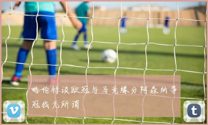 略伦特谈欧冠与马竞缘分阿森纳争冠我无所谓