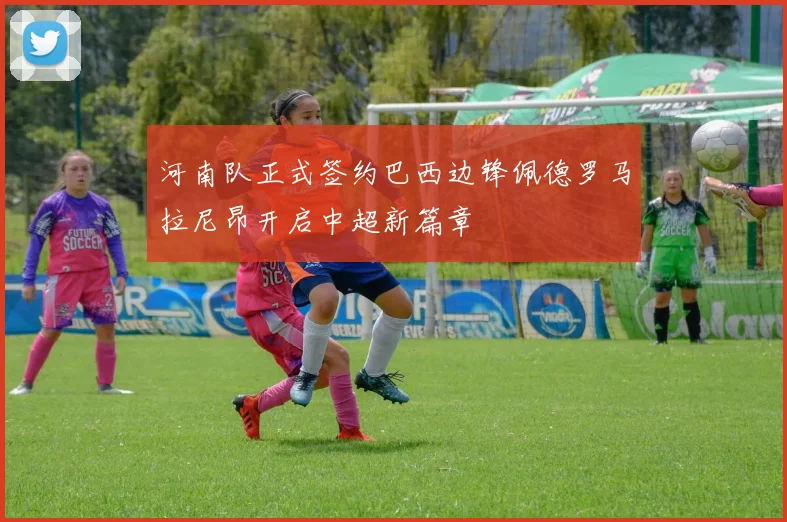 河南队正式签约巴西边锋佩德罗马拉尼昂开启中超新篇章