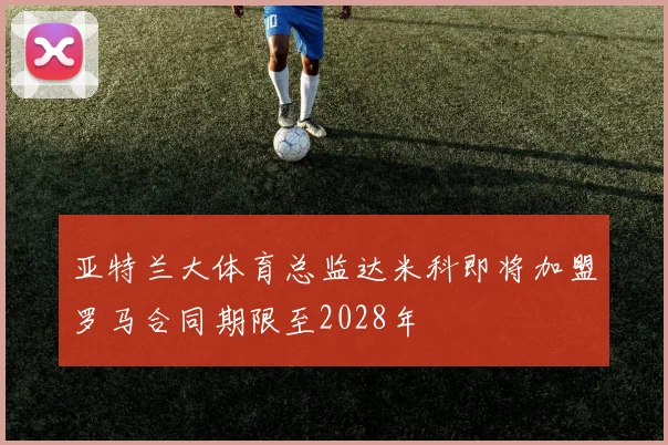 亚特兰大体育总监达米科即将加盟罗马合同期限至2028年